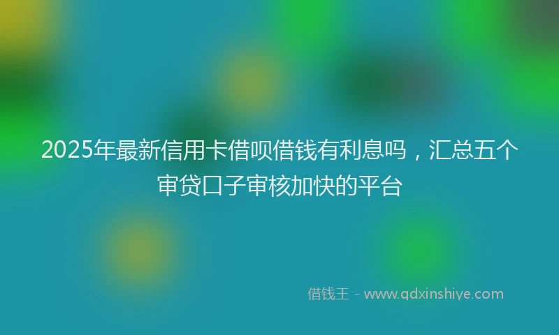 2025年最新信用卡借呗借钱有利息吗，汇总五个审贷口子审核加快的平台