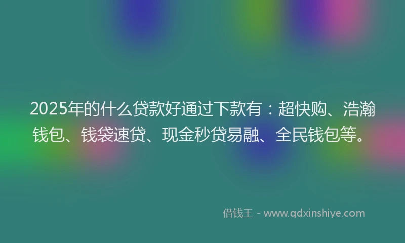 2025年的什么贷款好通过下款有：超快购、浩瀚钱包、钱袋速贷、现金秒贷易融、全民钱包等。