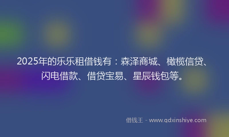 2025年的乐乐租借钱有：森泽商城、橄榄信贷、闪电借款、借贷宝易、星辰钱包等。