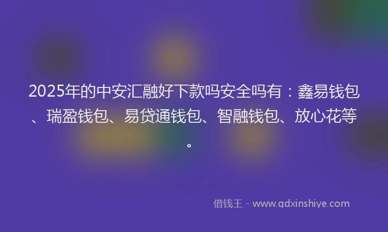 2025年的中安汇融好下款吗安全吗有：鑫易钱包、瑞盈钱包、易贷通钱包、智融钱包、放心花等。