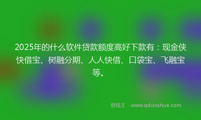 2025年的什么软件贷款额度高好下款有：现金侠快借宝、树融分期、人人快借、口袋宝、飞融宝等。