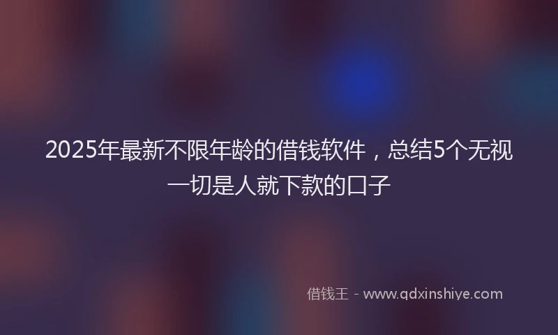 2025年最新不限年龄的借钱软件，总结5个无视一切是人就下款的口子