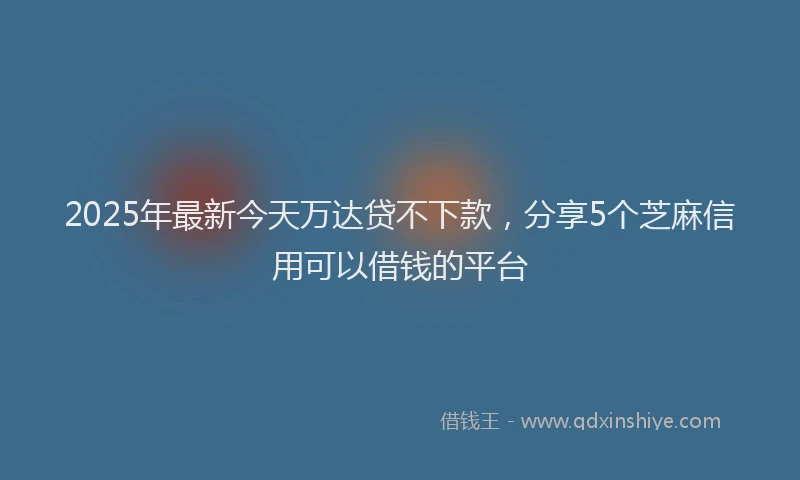 2025年最新今天万达贷不下款，分享5个芝麻信用可以借钱的平台