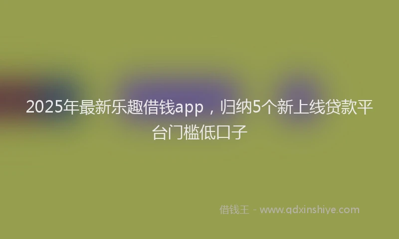 2025年最新乐趣借钱app，归纳5个新上线贷款平台门槛低口子