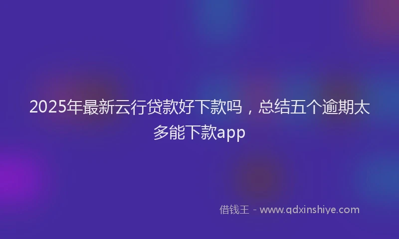 2025年最新云行贷款好下款吗，总结五个逾期太多能下款app