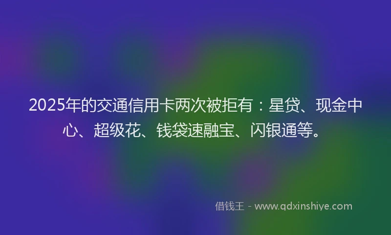 2025年的交通信用卡两次被拒有：星贷、现金中心、超级花、钱袋速融宝、闪银通等。