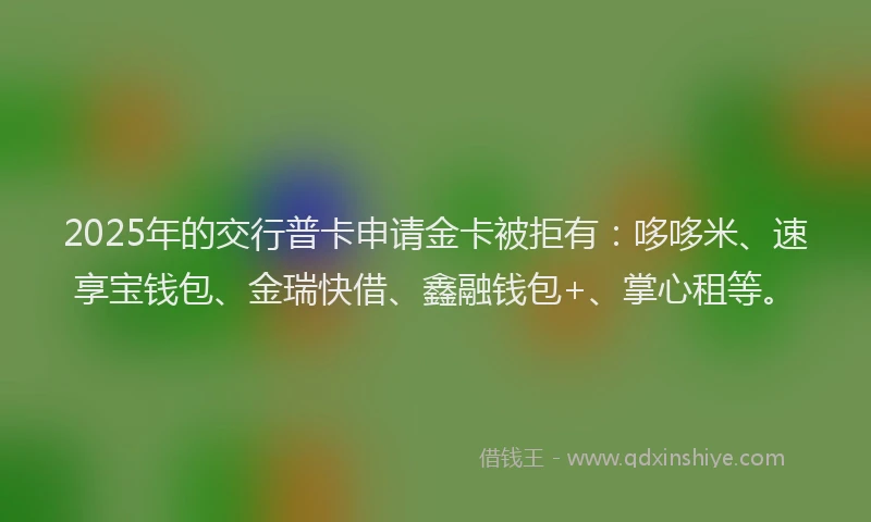 2025年的交行普卡申请金卡被拒有：哆哆米、速享宝钱包、金瑞快借、鑫融钱包+、掌心租等。