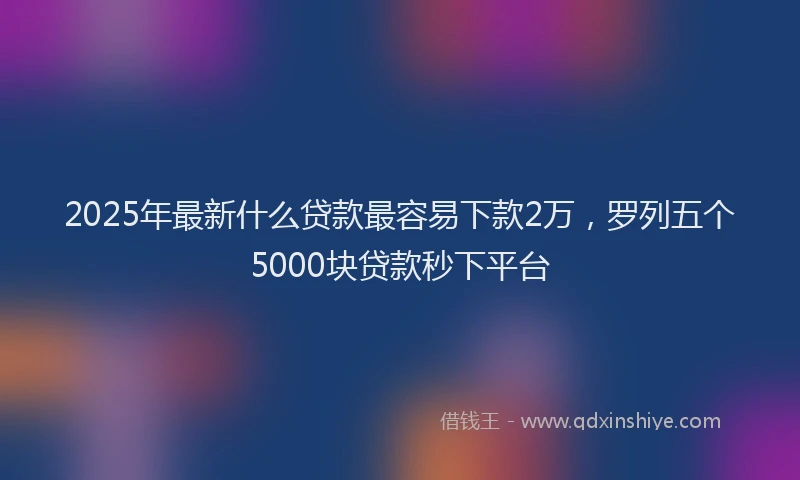 2025年最新什么贷款最容易下款2万，罗列五个5000块贷款秒下平台
