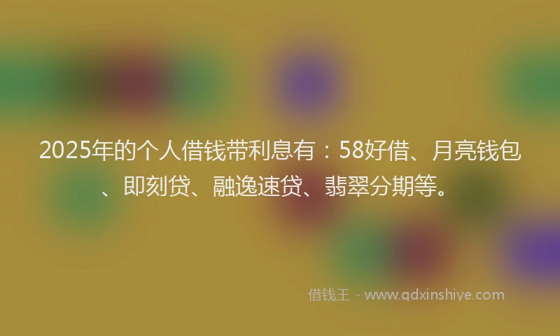 2025年的个人借钱带利息有：58好借、月亮钱包、即刻贷、融逸速贷、翡翠分期等。