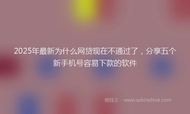 2025年最新为什么网贷现在不通过了，分享五个新手机号容易下款的软件