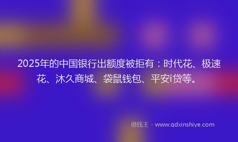 2025年的中国银行出额度被拒有：时代花、极速花、沐久商城、袋鼠钱包、平安i贷等。