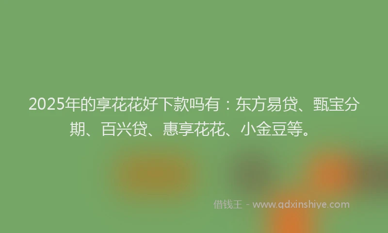 2025年的享花花好下款吗有：东方易贷、甄宝分期、百兴贷、惠享花花、小金豆等。