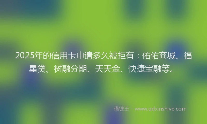 2025年的信用卡申请多久被拒有：佑佑商城、福星贷、树融分期、天天金、快捷宝融等。