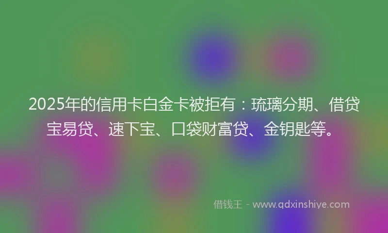 2025年的信用卡白金卡被拒有：琉璃分期、借贷宝易贷、速下宝、口袋财富贷、金钥匙等。