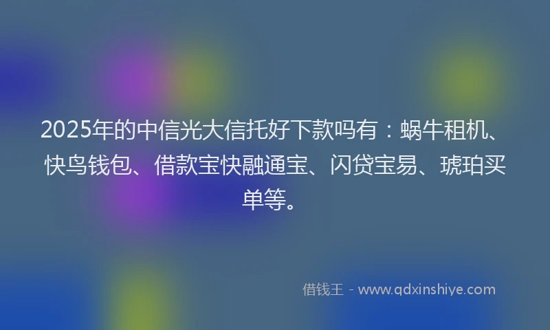 2025年的中信光大信托好下款吗有：蜗牛租机、快鸟钱包、借款宝快融通宝、闪贷宝易、琥珀买单等。