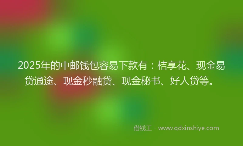 2025年的中邮钱包容易下款有：桔享花、现金易贷通途、现金秒融贷、现金秘书、好人贷等。
