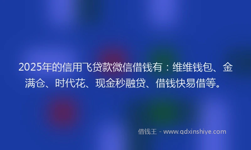 2025年的信用飞贷款微信借钱有：维维钱包、金满仓、时代花、现金秒融贷、借钱快易借等。