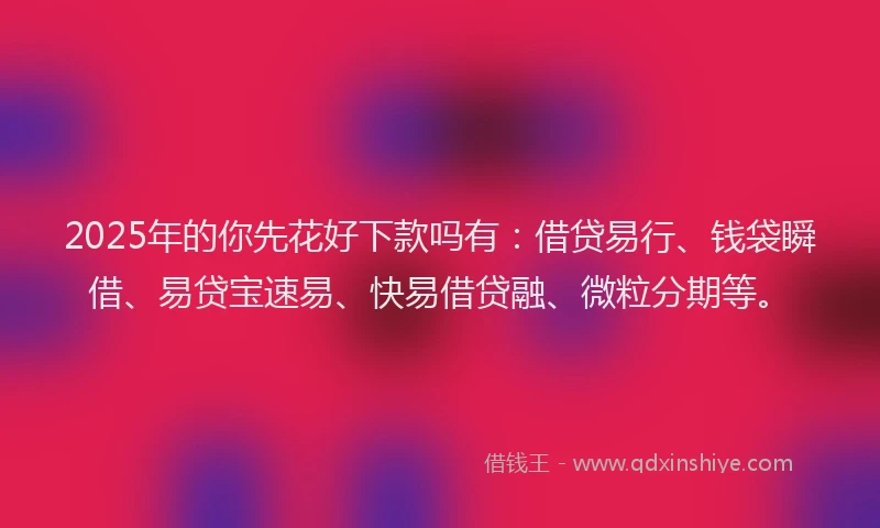 2025年的你先花好下款吗有：借贷易行、钱袋瞬借、易贷宝速易、快易借贷融、微粒分期等。
