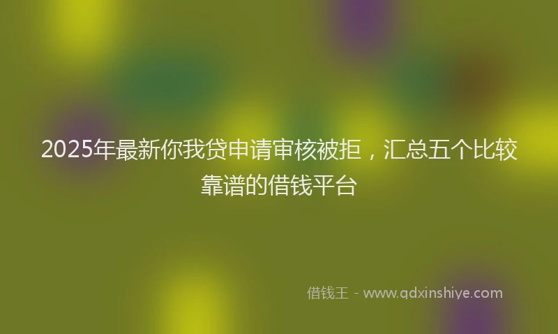2025年最新你我贷申请审核被拒，汇总五个比较靠谱的借钱平台