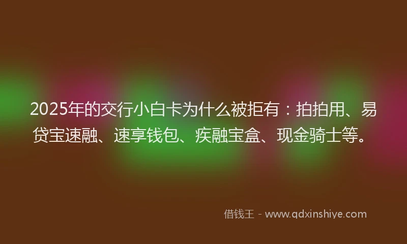 2025年的交行小白卡为什么被拒有：拍拍用、易贷宝速融、速享钱包、疾融宝盒、现金骑士等。