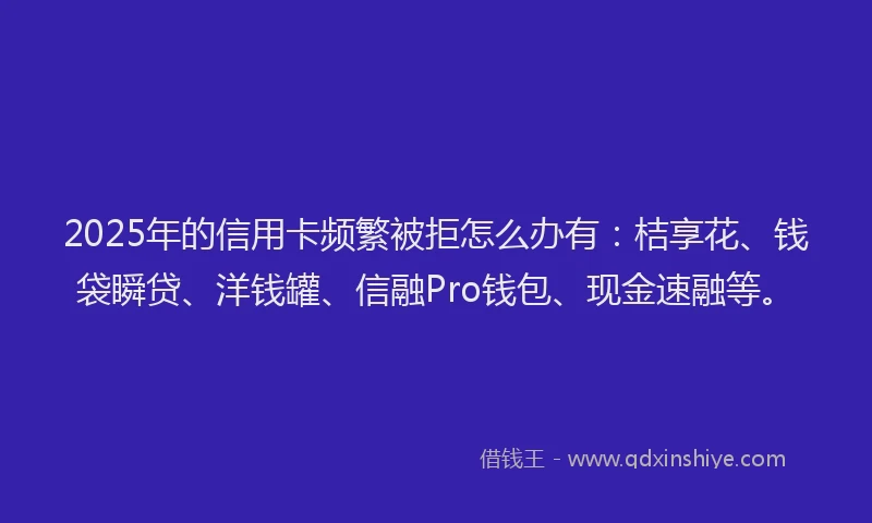 2025年的信用卡频繁被拒怎么办有：桔享花、钱袋瞬贷、洋钱罐、信融Pro钱包、现金速融等。