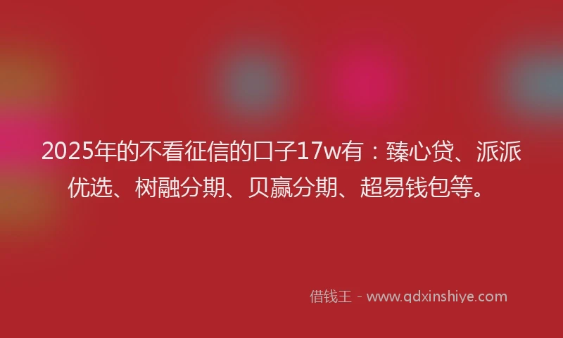 2025年的不看征信的口子17w有：臻心贷、派派优选、树融分期、贝赢分期、超易钱包等。
