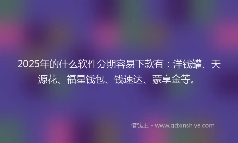 2025年的什么软件分期容易下款有：洋钱罐、天源花、福星钱包、钱速达、蒙享金等。