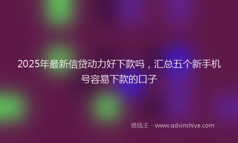 2025年最新信贷动力好下款吗，汇总五个新手机号容易下款的口子