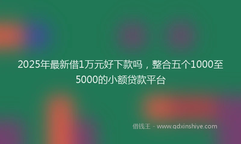 2025年最新借1万元好下款吗，整合五个1000至5000的小额贷款平台