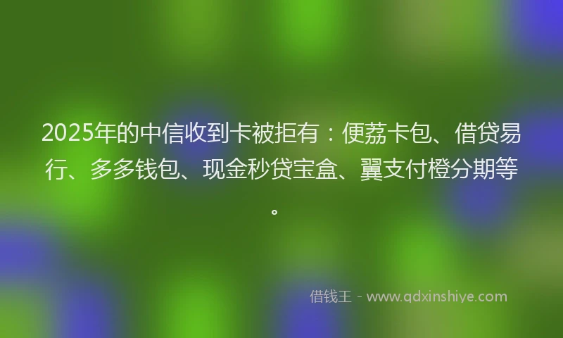 2025年的中信收到卡被拒有：便荔卡包、借贷易行、多多钱包、现金秒贷宝盒、翼支付橙分期等。