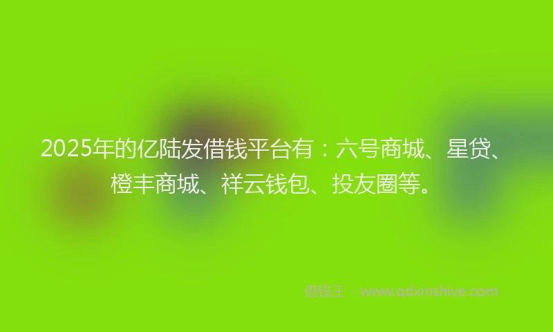 2025年的亿陆发借钱平台有：六号商城、星贷、橙丰商城、祥云钱包、投友圈等。