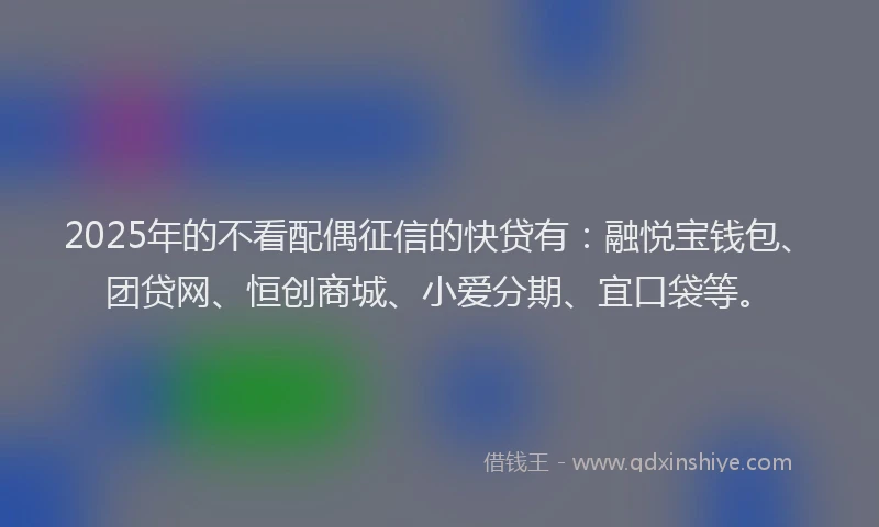 2025年的不看配偶征信的快贷有：融悦宝钱包、团贷网、恒创商城、小爱分期、宜口袋等。