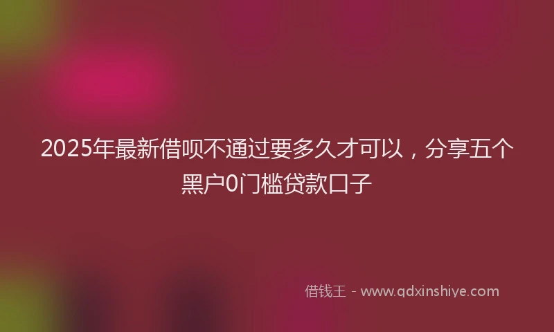 2025年最新借呗不通过要多久才可以，分享五个黑户0门槛贷款口子
