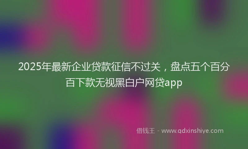 2025年最新企业贷款征信不过关，盘点五个百分百下款无视黑白户网贷app