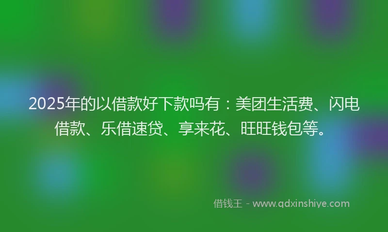 2025年的以借款好下款吗有：美团生活费、闪电借款、乐借速贷、享来花、旺旺钱包等。