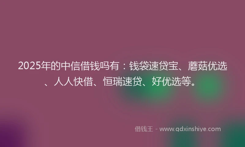 2025年的中信借钱吗有：钱袋速贷宝、蘑菇优选、人人快借、恒瑞速贷、好优选等。