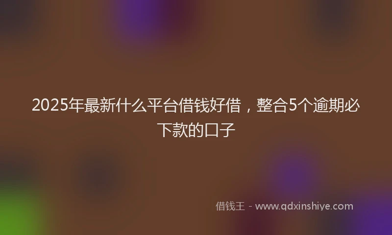 2025年最新什么平台借钱好借，整合5个逾期必下款的口子