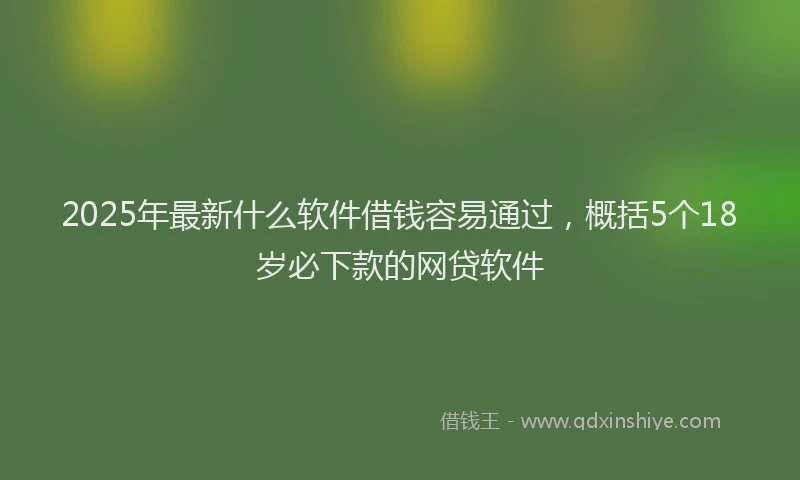 2025年最新什么软件借钱容易通过，概括5个18岁必下款的网贷软件