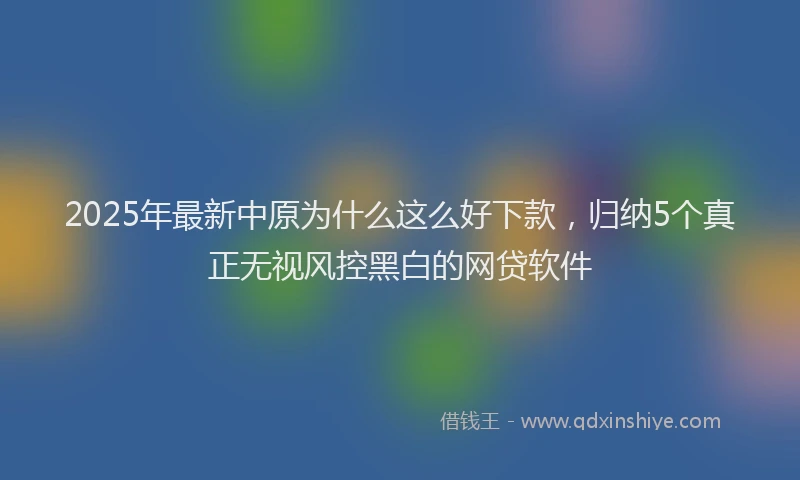 2025年最新中原为什么这么好下款，归纳5个真正无视风控黑白的网贷软件