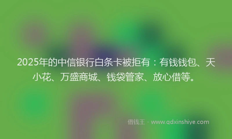 2025年的中信银行白条卡被拒有：有钱钱包、天小花、万盛商城、钱袋管家、放心借等。
