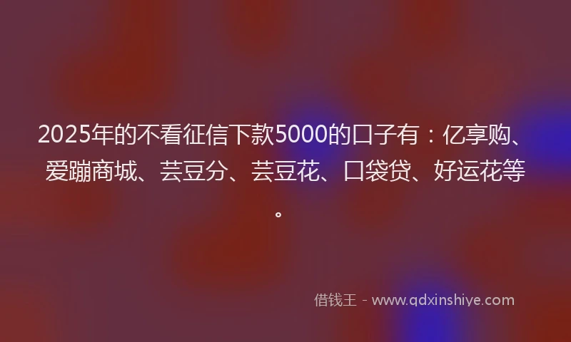 2025年的不看征信下款5000的口子有：亿享购、爱蹦商城、芸豆分、芸豆花、口袋贷、好运花等。