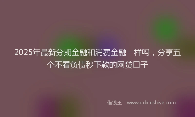 2025年最新分期金融和消费金融一样吗，分享五个不看负债秒下款的网贷口子