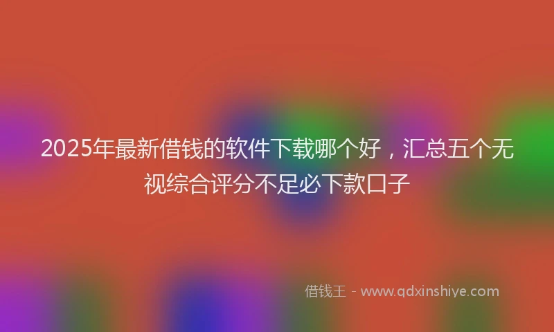 2025年最新借钱的软件下载哪个好，汇总五个无视综合评分不足必下款口子