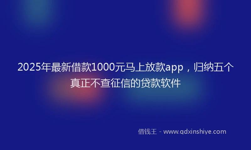 2025年最新借款1000元马上放款app，归纳五个真正不查征信的贷款软件