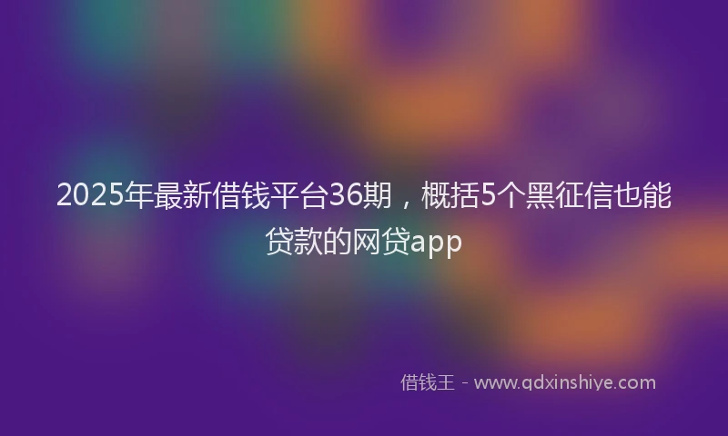 2025年最新借钱平台36期，概括5个黑征信也能贷款的网贷app