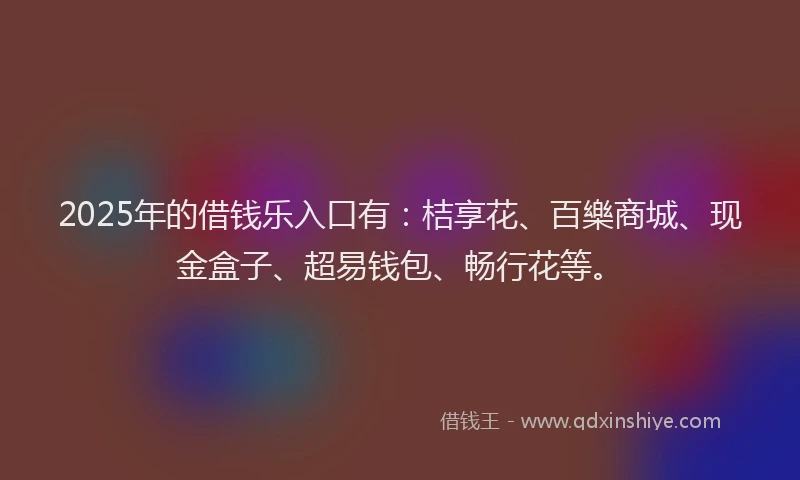 2025年的借钱乐入口有：桔享花、百樂商城、现金盒子、超易钱包、畅行花等。