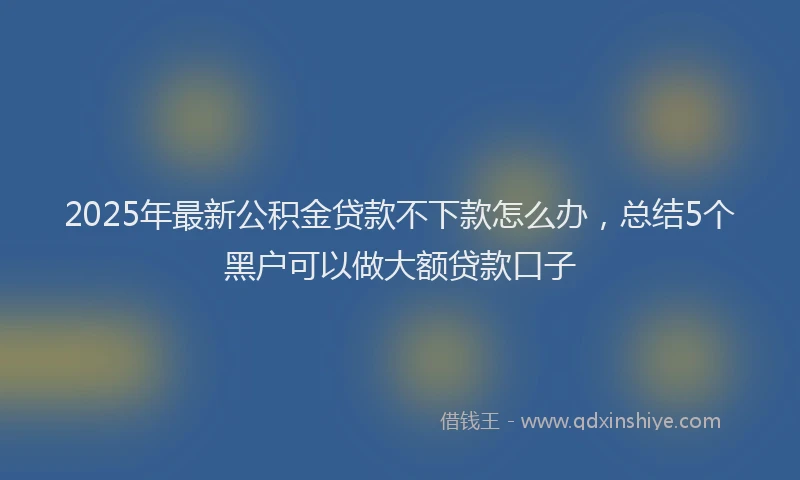 2025年最新公积金贷款不下款怎么办，总结5个黑户可以做大额贷款口子