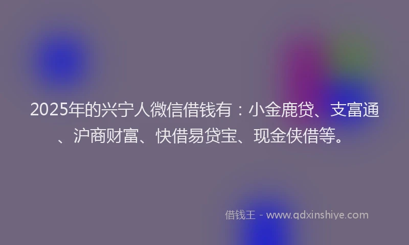 2025年的兴宁人微信借钱有：小金鹿贷、支富通、沪商财富、快借易贷宝、现金侠借等。
