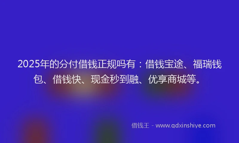 2025年的分付借钱正规吗有：借钱宝途、福瑞钱包、借钱快、现金秒到融、优享商城等。