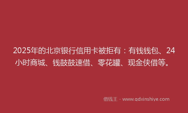 2025年的北京银行信用卡被拒有：有钱钱包、24小时商城、钱鼓鼓速借、零花罐、现金侠借等。